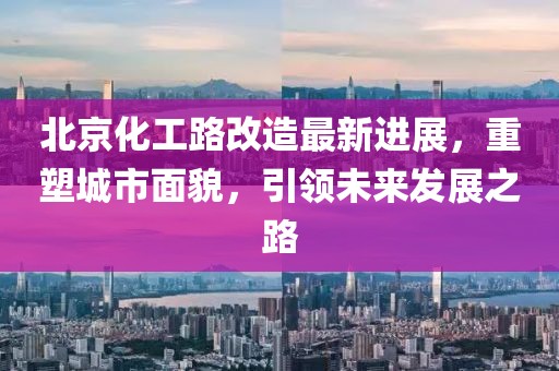 北京化工路改造最新进展，重塑城市面貌，引领未来发展之路