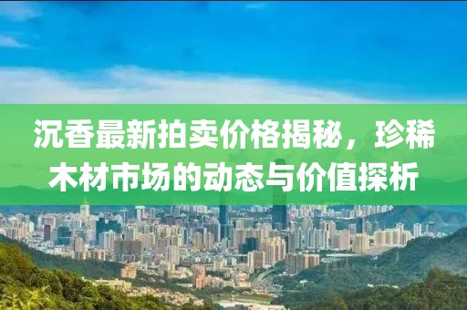 沉香最新拍卖价格揭秘，珍稀木材市场的动态与价值探析