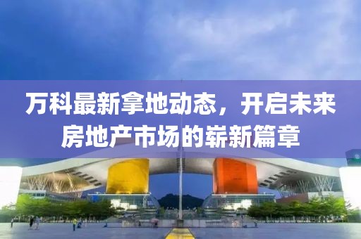 万科最新拿地动态，开启未来房地产市场的崭新篇章
