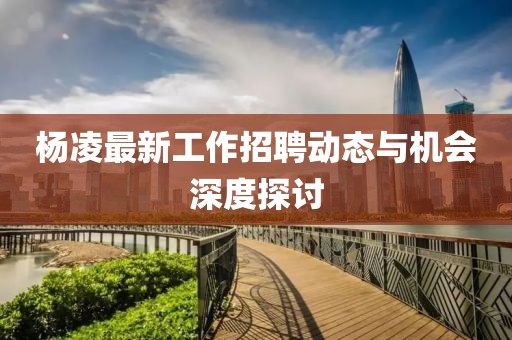 杨凌最新工作招聘动态与机会深度探讨