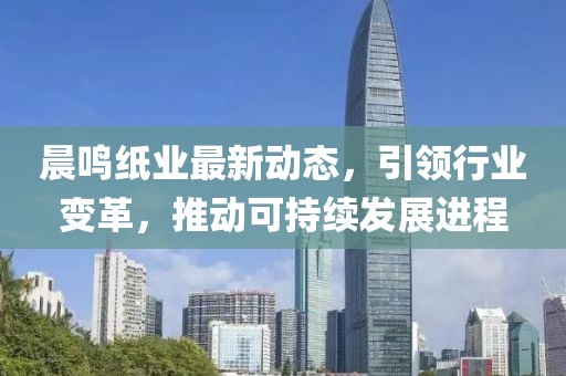 晨鸣纸业最新动态，引领行业变革，推动可持续发展进程
