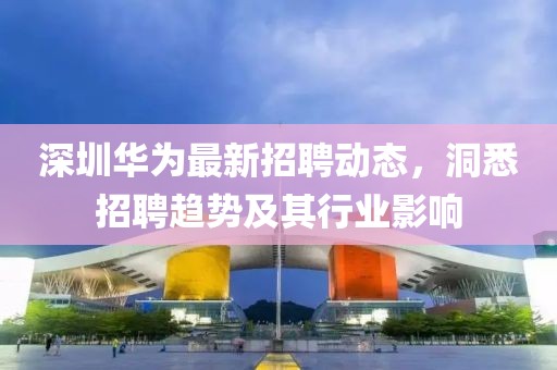 深圳华为最新招聘动态，洞悉招聘趋势及其行业影响