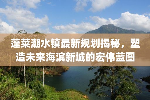 蓬莱潮水镇最新规划揭秘，塑造未来海滨新城的宏伟蓝图