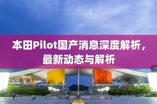本田Pilot国产消息深度解析，最新动态与解析
