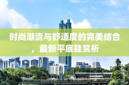 时尚潮流与舒适度的完美结合，最新平底鞋赏析