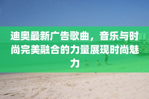 迪奥最新广告歌曲，音乐与时尚完美融合的力量展现时尚魅力