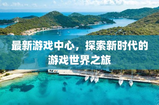 最新游戏中心，探索新时代的游戏世界之旅