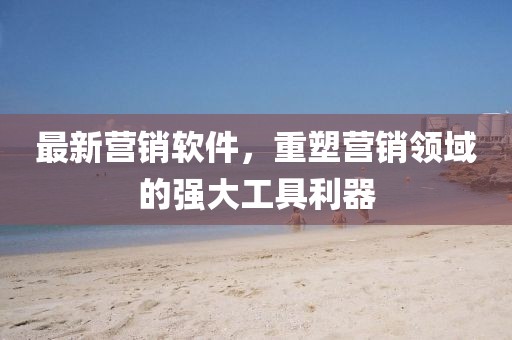最新营销软件，重塑营销领域的强大工具利器