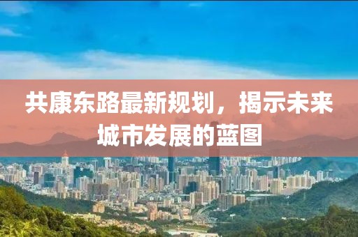 共康东路最新规划，揭示未来城市发展的蓝图