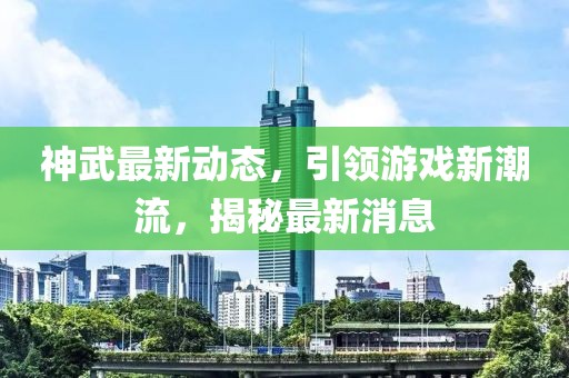 神武最新动态，引领游戏新潮流，揭秘最新消息