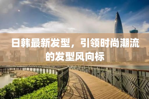 日韩最新发型，引领时尚潮流的发型风向标