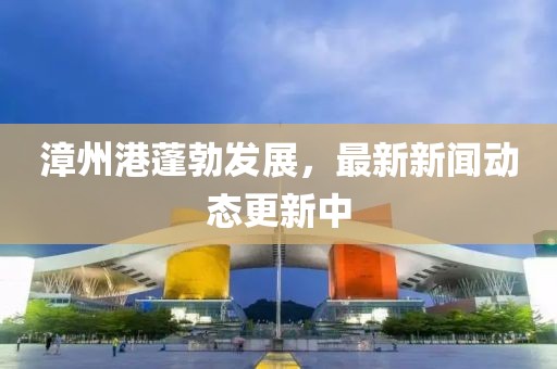 漳州港蓬勃发展，最新新闻动态更新中