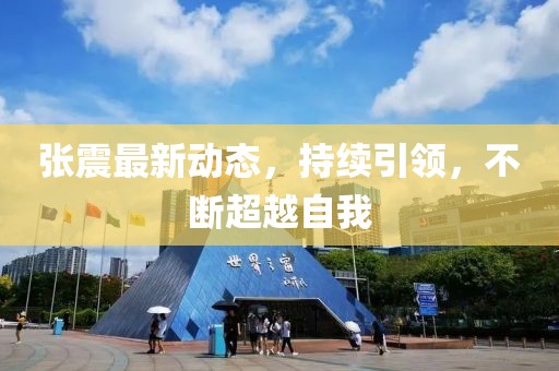 张震最新动态，持续引领，不断超越自我