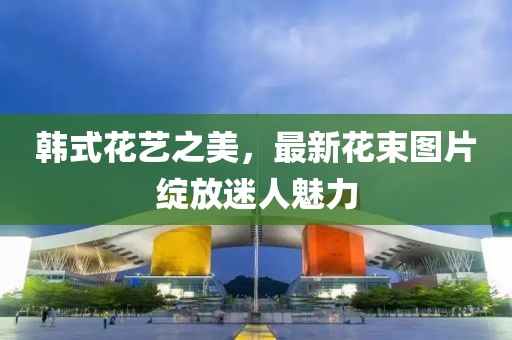 韩式花艺之美，最新花束图片绽放迷人魅力