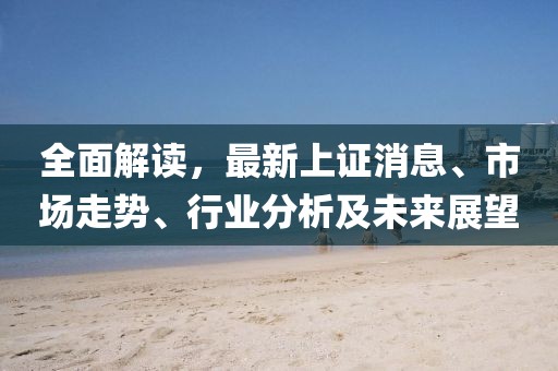 全面解读，最新上证消息、市场走势、行业分析及未来展望