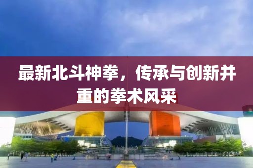 最新北斗神拳，传承与创新并重的拳术风采