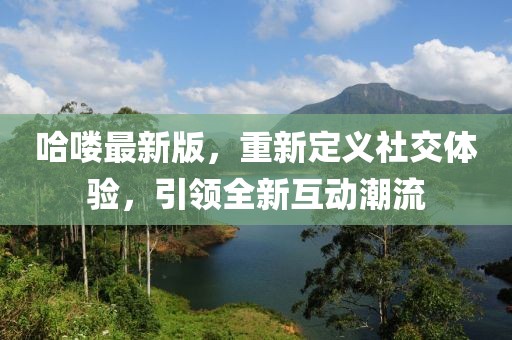 哈喽最新版，重新定义社交体验，引领全新互动潮流