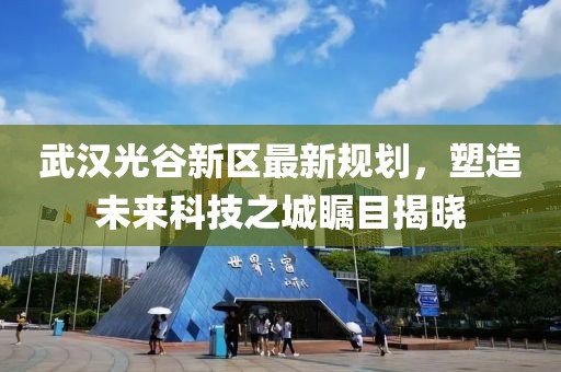 武汉光谷新区最新规划，塑造未来科技之城瞩目揭晓