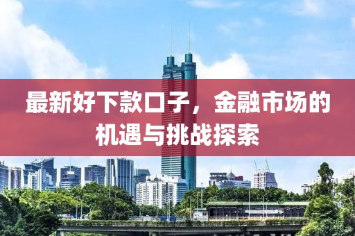 最新好下款口子，金融市场的机遇与挑战探索