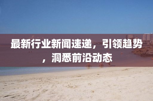 最新行业新闻速递，引领趋势，洞悉前沿动态