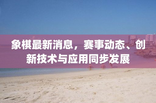 象棋最新消息，赛事动态、创新技术与应用同步发展