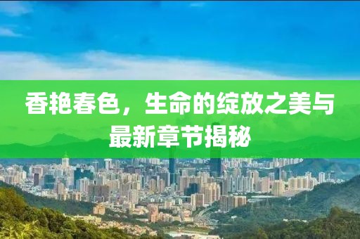 香艳春色，生命的绽放之美与最新章节揭秘
