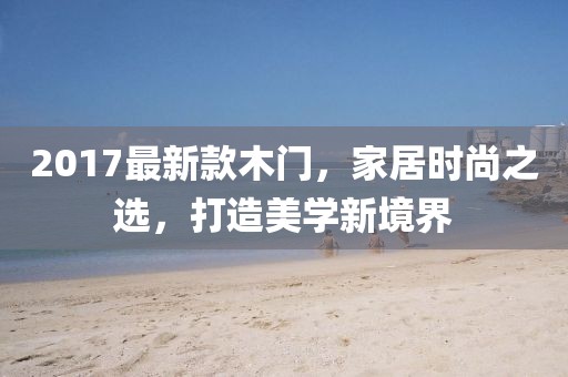 2017最新款木门，家居时尚之选，打造美学新境界