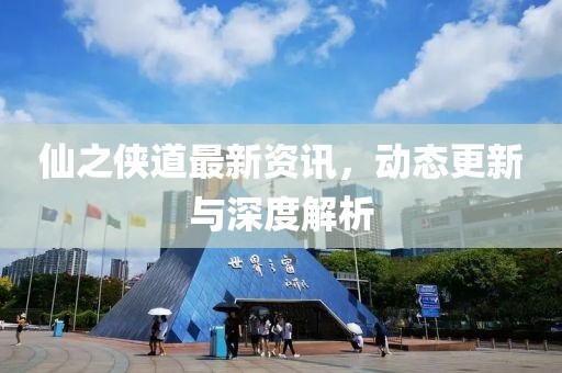 仙之侠道最新资讯，动态更新与深度解析