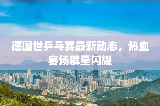德国世乒乓赛最新动态，热血赛场群星闪耀