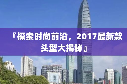 『探索时尚前沿，2017最新款头型大揭秘』