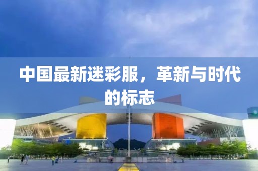 中国最新迷彩服，革新与时代的标志