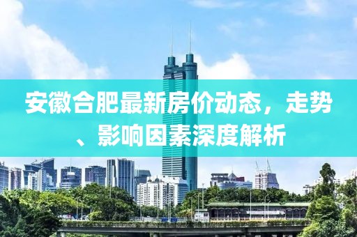 安徽合肥最新房价动态，走势、影响因素深度解析