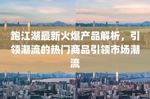 跑江湖最新火爆产品解析，引领潮流的热门商品引领市场潮流