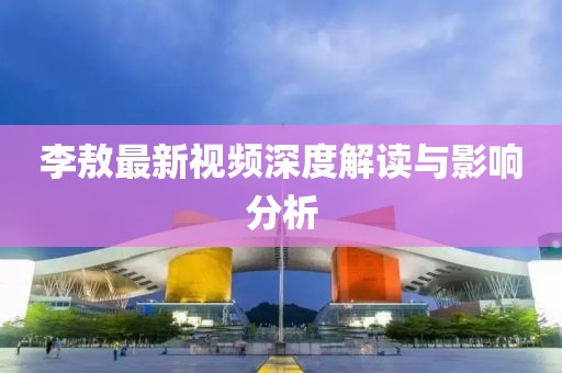 李敖最新视频深度解读与影响分析