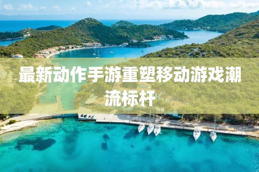 最新动作手游重塑移动游戏潮流标杆