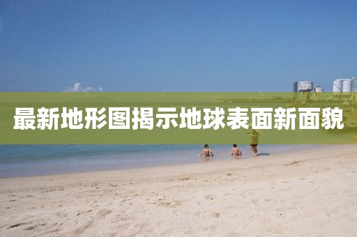 最新地形图揭示地球表面新面貌