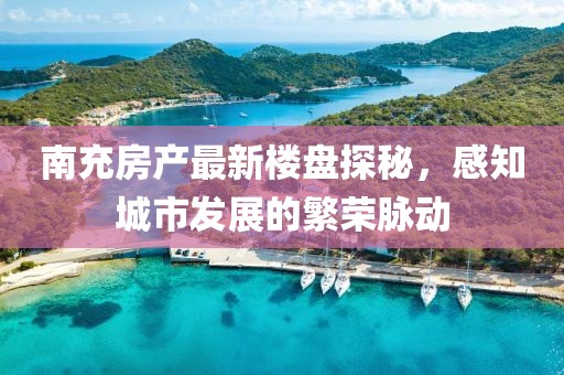 南充房产最新楼盘探秘，感知城市发展的繁荣脉动
