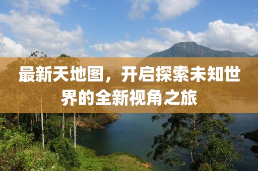 最新天地图，开启探索未知世界的全新视角之旅