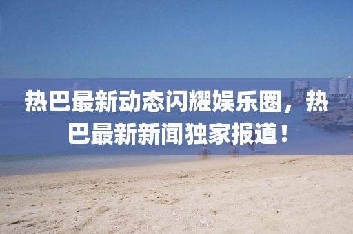 热巴最新动态闪耀娱乐圈，热巴最新新闻独家报道！