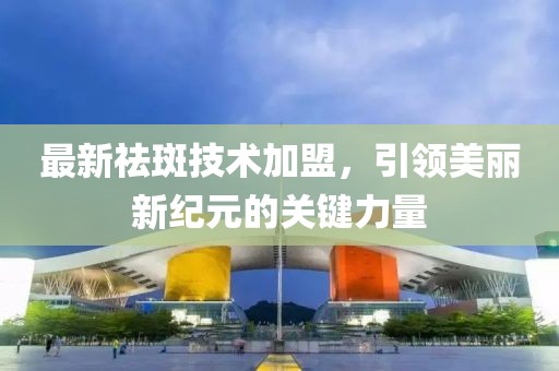 最新祛斑技术加盟，引领美丽新纪元的关键力量