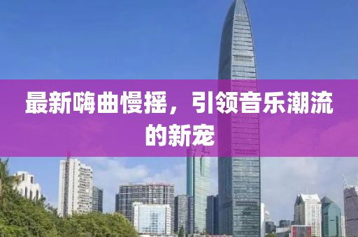 最新嗨曲慢摇，引领音乐潮流的新宠
