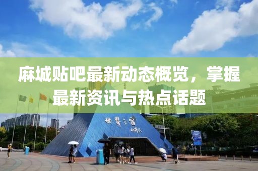麻城贴吧最新动态概览，掌握最新资讯与热点话题