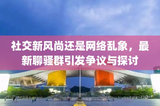 社交新风尚还是网络乱象，最新聊骚群引发争议与探讨
