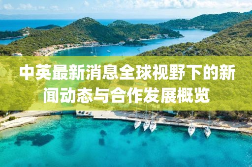 中英最新消息全球视野下的新闻动态与合作发展概览