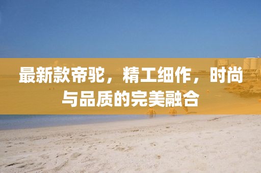 最新款帝驼，精工细作，时尚与品质的完美融合