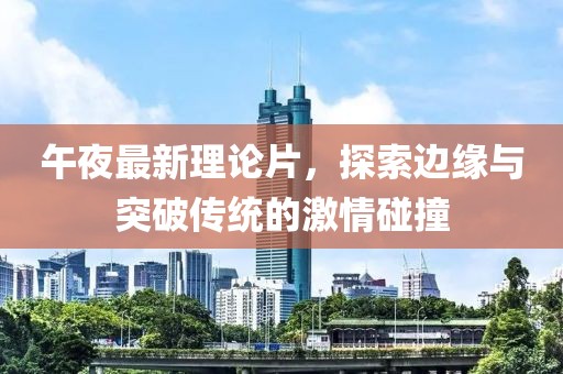 午夜最新理论片，探索边缘与突破传统的激情碰撞