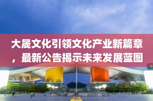 大晟文化引领文化产业新篇章，最新公告揭示未来发展蓝图