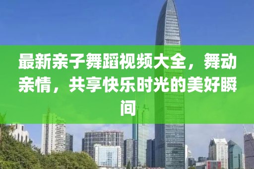 最新亲子舞蹈视频大全，舞动亲情，共享快乐时光的美好瞬间