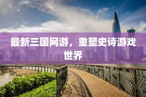 最新三国网游，重塑史诗游戏世界