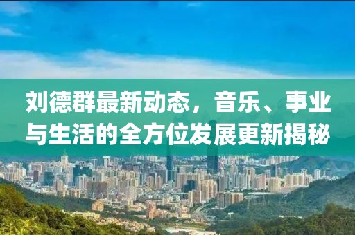 刘德群最新动态，音乐、事业与生活的全方位发展更新揭秘